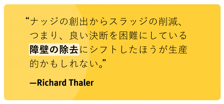 ”ナッジの創出からスラッジの削減、つまり、良い決断を困難にしている障壁の除去にシフトしたほうが生産的かもしれない。”
－Richard Thaler